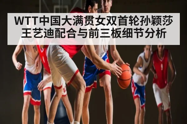 WTT中国大满贯女双首轮孙颖莎王艺迪配合与前三板细节分析