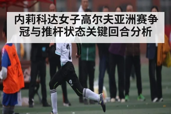内莉科达女子高尔夫亚洲赛争冠与推杆状态关键回合分析