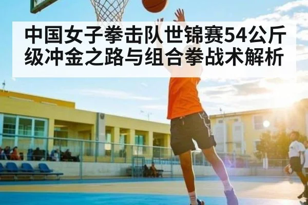 中国女子拳击队世锦赛54公斤级冲金之路与组合拳战术解析